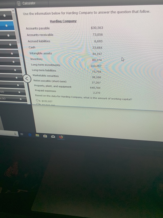 Calculator Use the information below for Harding Company to answer the question that follow. Accounts payable $30,563 Accounts receivable Accrued liabilities Cash 73,056 6,695 23,684 44,197 80,274 113,267 73,794 38,168 27,267 640,784 Intangible assets Long-term investments Long-term labilities Marketable securities Notes payable (short -term) Property, plant, and equipment Prepaid expensers Based on the data for Harding Company, what is the amount of working capital? Oa. $152.927 30 2,270