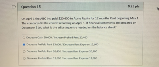 D Question 15 0.25 pts On April 1 the ABC Inc. paid $20,400 to Acme Realty for 12 months Rent beginning May 1. The company di