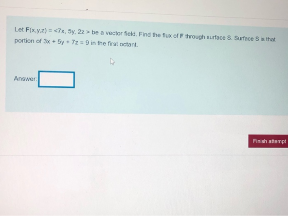 Let F(x,y,z) = <7x, 5y, 2z > be a vector field. Find the flux of F through surface S. Surface S is that portion of 3x + 5y +