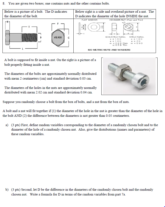 8. You are given two boxes; one contains nuts and the other contains bolts Below is a picture of a bolt. The D indicates Below right is a side and overhead picture of a nut. The the diameter of the bolt D indicates the diameter of the hole INSIDE the nut FLAT WASHER HEXAGON NUT (Plain and Thin ATL ROD NON.STRUCTURAL STRUCTURAL or 0.5D Thin ISO ME TRIC NUTS AND WASHERS A bolt is supposed to fit inside a nut. On the right is a picture of a bolt properly fitting inside a nut The diameters of the bolts are approximately normally distributed with mean 2 centimeters (cm) and standard deviation 0.03 cm. The diameters of the holes in the nuts are approximately normally distributed with mean 2.02 cm and standard deviation 0.04 cm. Suppose you randomly choose a bolt from the box of bolts, and a nut from the box of nuts A bolt and a nut will fit together if (1) the diameter of the hole in the nut is greater than the diameter of the hole in the bolt AND (2) the difference between the diameters is not greater than 0.05 centimeters a) (3 pts) First, define random variables corresponding to the diameter of a randomly chosen bolt and to the diameter of the hole of a randomly chosen nut. Also, give the distributions (names and parameters) of these random variables b) (3 pts) Second, let D be the difference in the diameters of the randomly chosen bolt and the randomly chosen nut. Write a formula for D in terms of the random variables from part 7a