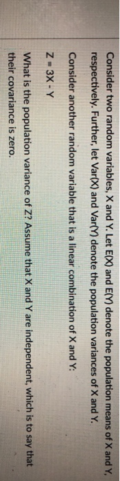 Consider two random variables, X and Y. Let E(X) and E(Y) denote the population means of X and Y respectively. Further, let Var(X) and Var(Y) denote the population variances of X and Y. Consider another random variable that is a linear combination of X and Y Z- 3X- Y What is the population variance of Z? Assume that X and Y are independent, which is to say that their covariance is zero.