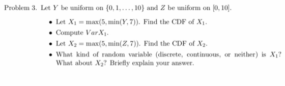 Problem 3. Let Y be uniform on 0,, 10 and Z be uniform on 0, 10 . Let Xi = max(5, min(Y, 7)). Find the CDF of Xi. . Compute VarX . Let X2 = max(5, min(Z, 7)). Find the CDF of X2. What kind of random variable discrete, continuous, or neither) is X1? What about X2? Briefly explain your answer.