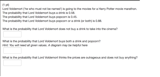(1 pt) Lord Voldemort (he who must not be named) is going to the movies for a Harry Potter movie marathon. The probability