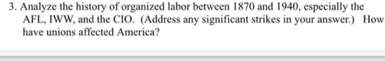 3. Analyze the history of organized labor between 1870 and 1940, especially the AFL, IWW, and the CIO. (Address any significa