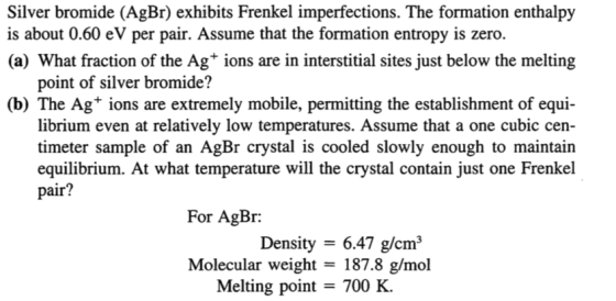 Silver bromide (AgBr) exhibits Frenkel imperfections. The formation enthalpy is about 0.60 eV per pair. Assume that the formation entropy is zero. (a) What fraction of the Ag+ ions are in interstitial sites just below the melting point of silver bromide? (b) The Ag+ ions are extremely mobile, permitting the establishment of equi- librium even at relatively low temperatures. Assume that a one cubic cen- timeter sample of an AgBr crystal is cooled slowly enough to maintain equilibrium. At what temperature will the crystal contain just one Frenkel pair? For AgBr: Density- 6.47 g/cm3 Molecular weight - 187.8 g/mol Melting point - 700 K.