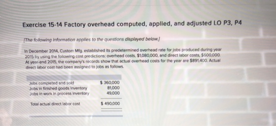 Exercise 15-14 Factory overhead computed, applied, and adjusted LO P3, P4 The following information applies to the questions displayed below In December 2014, Custom Mfg established its predetermined overhead rate for jobs produced during year 2015 by using the following cost predictions: overhead costs, $1,080,000, and direct labor costs, $600,000 At year-end 2015, the companys records show that actual overhead costs for the year are $891,400. Actual direct labor cost had been assigned to jobs as follows. Jobs completed and sold Jobs In finished goods inventory Jobs in work in process inventory 360,000 81,000 49,000 Total actual direct labor cost $490,000