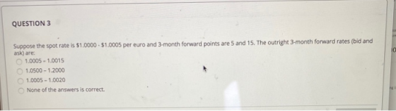 QUESTION 3 Suppose the spot rate is $1.0000 - $1.0005 per euro and 3-month forward points are 5 and 15. The outright 3-month