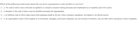 Which of the following statements about the use of an organizations code of ethics is not true? a. The code of ethics must continually be applied to a companys decision-making processes and emphasized as an important part of its culture. b. Breaches in the code of ethics must be identified and dealt with appropriately O c. An effective code of ethics helps ensure that employees abide by the law, follow necessary regulations, and behave in an ethical manner d. An organizations code of ethics applies to its executives, managers, and hourly employees, but not its board of directors, who are often senior executives in other companies.