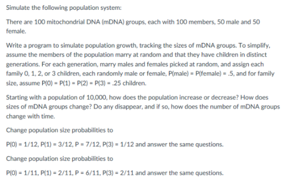 Simulate the following population system: There are 100 mitochondrial DNA (mDNA) groups, each with 100 members, 50 male and 50 Write a program to simulate population growth, tracking the sizes of mDNA groups. To simplify, assume the members of the population marry at random and that they have children in distinct generations. For each generation, marry males and females picked at random, and assign each family 0, 1, 2, or 3 children, each randomly male or female, P(male) Plfemale).5, and for family size, assume P(O) P(1) P(2) P(3)-.25 children. Starting with a population of 10,000, how does the population increase or decrease? How does sizes of mDNA groups change? Do any disappear, and if so, how does the number of mDNA groups change with time. Change population size probabilities to P(O) 1/12, P(1)-3/12, P-7/12, P(3)-1/12 and answer the same questions. Change population size probabilities to P(O) 1/11, P(1)-2/11, P-6/11, P(3)-2/11 and answer the same questions.