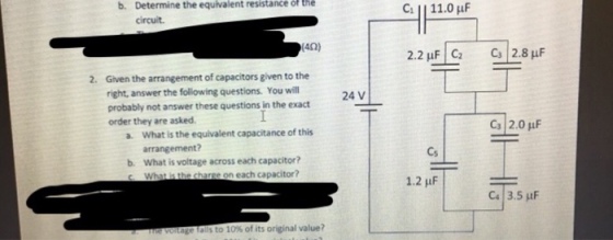 b. Determine the equivalent resistance of the circuit 42) 2. Given the arrangement of capacitors given to the probably not answer these questions in the exact a. What is the equivalent capacitance of this right, answer the following questions. You will 24 V order they are asked Cs 2.0 uF arrangement? b. Cs What is voltage across each capacitor? e on each capacitor? 1.2 uF Ca | 3.5 μF age als to 10% of its original value?