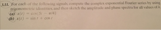 3.11. For each of the following signals, compute the complex exponential Fourier series by using trigonometric identities, and then sketch the amplitude and phase spectra for all values of k , (a) x(t) = cos(51-7r/4) (b) x(1) sin! + cos[