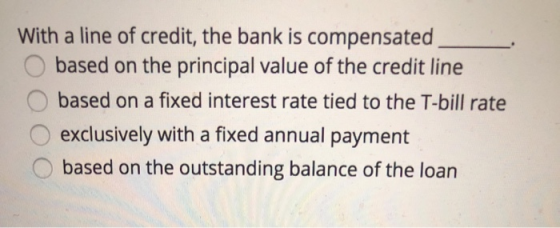 With a line of credit, the bank is compensated based on the principal value of the credit line based on a fixed interest rate