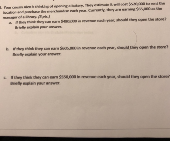 Your cousin Alex is thinking of opening a bakery. They estimate it will cost $520,000 to rent the location and purchase the merchandise each year. Currently, they are earning $65,000 as the manager of a library. (3 pts.) L. if they think they can earn $480,000 in revenue each year, should they open the store? Briefly explain your answer. a. b. If they think they can earn $605,000 in revenue each year, should they open the store? Briefly explain your answer. If they think they can earn $550,000 in revenue each year, should they open the store? Briefly explain your answer. c.