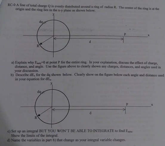 RC-0 A line of total change Q is evenly distributed around a ring of radius R. The center of the ring is at the origin and the ring lies in the x-y plane as shown below a) Explain why Encty 0 at point P for the entire ring. In your explanation, discuss the effect of charge, distance, and angle. Use the figure above to clearly shown any charges, distances, and angles used in your discussion. b) Describe dE, for the dq shown below. Clearly show on the figure below each angle and distance used in your equation for dE c) Set up an integral BUT YOU WONT BE ABLE TO INTEGRATE to find Enctr- Show the limits of the integral. d) Name the variables in part b) that change as your integral variable changes.