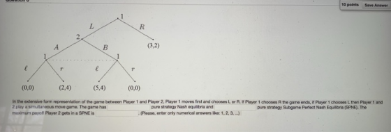 10 points Save Answer (3,2) (0,0) (24) ,4) (0,o) In the extensive form representation of the game between Player 1 and Player 2, Player 1 moves first and chooses L or R. Player 1 chooses R the game ends, if Player 1 chooses L then Player 1 and 2 play a simultaneous move game. The game has maximum payolf Player 2 gets in a SPNE is pure strategy Nash equlibria and pure strategy Subgame Perfect Nash Equilbria (SPNE). The . (Please, enter only numerical answers lke: 1,2, ,.