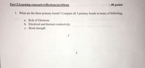 Part 2 Learning concepts/reflections/problems 40 points 1. What are the three primary bonds? Compare all 3 primary bonds in terms of following: a. Role of Electrons b. Electrical and thermal conductivity c. Bond strength
