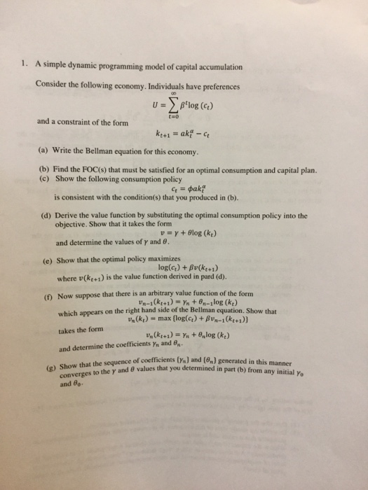 1. A simple dynamic programming model of capital accumulation Consider the following economy. Individuals have preferences U Blog (ct) and a constraint of the form (a) Write the Bellman equation for this economy. (b) Find the FOC(s) that must be satisfied for an optimal consumption and capital plan. (c) Show the following consumption policy is consistent with the condition(s) that you produced in (b). objective. Show that it takes the form and determine the values of γ and θ. (d) Derive the value function by substituting the optimal consumption policy into the (e) Show that the optimal policy maximizes log(ct) + Bv(ker) where v(ke+i) is the value function derived in pard (d). (t) Now suppose that there is an arbitrary value function of the for nm which appears on the right hand side of the Bellman equation. Show that takes the form and determine the coefficients Yn and B(k Un (kt)-max (log(q) + βιn-i (kt +1)) in this manner (g) Show that the sequence of coefficients(r) and 1%) and 8 values that you determined in part (b) from any initial yo and 8o-