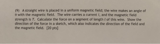 (9) A straight wire is placed in a uniform magnetic field; the wire makes an angle of θ with the magnetic field. The wire carries a current i, and the magnetic field strength is T. Calculate the force on a segment of length l of this wire. Show the direction of the force in a sketch, which also indicates the direction of the field and the magnetic field. [20 pts]