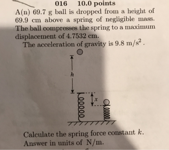 016 10.0 points A(n) 69.7 g ball is dropped from a height of 69.9 cm above a spring of negligible mass. The ball compresses the spring to a maximum displacement of 4.7532 cm. The acceleration of gravity is 9.8 m/s2 Calculate the spring force constant k Answer in units of N/m.