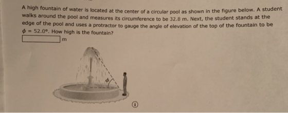 A high fountain of water is located at the center of a circular pool as shown in the figure below. A student walks around the pool and measures its circumference to be 32.8 m. Next, the student stands at the edge of th e pool and uses a protractor to gauge the angle of elevation of the top of the fountain to be ф 52.0°. How high is the fountain?