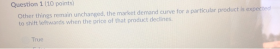 Question 1 (10 points) Other things remain unchanged, the market demand curve for a particular product is expected to shift leftwards when the price of that product declines. True