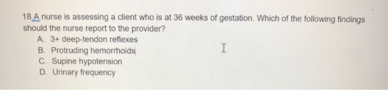18.A nurse is assessing a client who is at 36 weeks of gestation. Which of the following findings should the nurse report to
