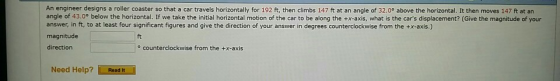 An engineer designs a roller coaster so that a car travels horizontally for 192 ft, then climbs 147 ft at an angle of 32.0° above the horizontal. It then moves 147 ft at an angle of 43.00 below the horizontal. If we take the initial horizontal motion of the car to be along the +x-axis, what is the cars displacement? (Give the magnitude of your answer, in ft, to at least four significant figures and give the direction of your answer in degrees counterclockwise from the +x-axis.) magnitude ft direction o counterclockwise from the +x-axis Need Help? Read it