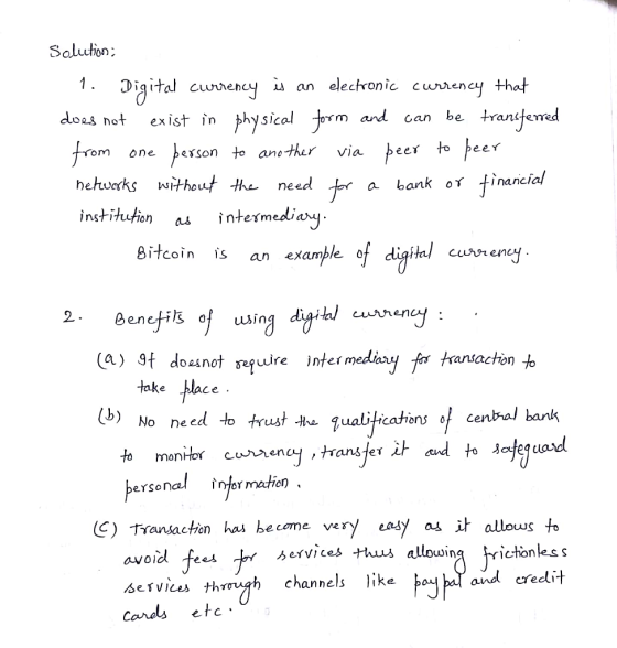 1. D.g itd cunencyǐ an electronic cumen cythat not exist in physical orm ard can be tranitemed om one berson to ane-ther via hehwoks wthout -the neee a bank or tinancial instihuion asintermediau Bitcoin an example 0 2 (a) 9f dosnot qure inter medaxy fr artachon o take blace No need to trust t Jualiticatons cenral batk ersenal injer mation ( C)卞ransaction has become very eady as allows to avoid Services +huus V, ces us allowing channels like and creddit etc