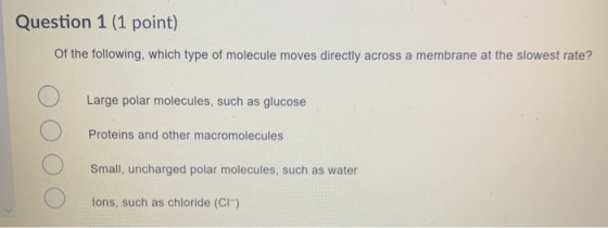 Question 1 (1 point) Of the following, which type of molecule moves directly across a membrane at the slowest rate? Large pol