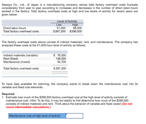 Sawaya Co., Ltd., of Japan is a manufacturing company whose total factory overhead costs fluctuate considerably from year to year according to increases and decreases in the number of direct labor-hours worked in the factory. Total factory overhead costs at high and low levels of activity for recent years are given below: Level of Activ Low 51,000 High 68,000 Direct labor-hours Total factory overhead costs 267,200 $299,500 The factory overhead costs above consist of indirect materials, rent, and maintenance. The company has analyzed these costs at the 51,000-hour level of activity as follows Indirect materials (variable) Rent (fixed) Maintenance (mixed) $ 76,500 136,000 54,700 Total factory overhead costs $267,200 To have data available for planning, the company wants to break down the maintenance cost into its variable and fixed cost elements. Required 1. Estimate how much of the $299,500 factory overhead cost at the high level of activity consists of maintenance cost. (Hint: To do this, it may be helpful to first determine how much of the $299,500 consists of indirect materials and rent. Think about the behavior of variable and fixed costs!) (Do not round intermediate calculations.) Maintenance cost at high level of activity