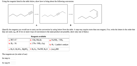 Using the reagents listed in the table below, show how to bring about the following conversion: (Specify the reagents you would use to carry out the conversion by using letters from the table. A step may require more than one reagent, ifso, write the letters in the order that they are used, e.g., if. If two or more ways of conversion to the same product are possible, show only one of them.) Reagents available a. HCSC d. CH3CH2 Br g. NaNH2 NH3 e. 2 Na NH3 (liq) h. H2 Lindlars catalyst b. He /Ni c. H2O, H2 So4, HgSO4 H2 o2, NaOH, H2O i. (sia)2BH The reagents are (in order of use) for step A: for Step B: