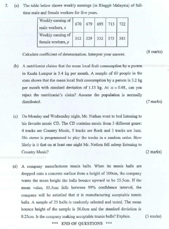 2. (a) The table below shows weekly earnings (in Ringgit Malaysia) of full- time male and female workers for five years Weekly carning of male workers, x Weekly earning of female workers, y 670 679 695713 722 512 529 552 573 585 (8 marks) Calculate coefficient of determination. Interpret vour answer (b) A nutritionist claims that the mean local fruit consumption by a person in Kuala Lumpur is 3.4 kg per month. A sample of 60 people in the state shows that the mean local fruit consumption by a person is 3.2 kg per month with standard deviation of 1.13 kg. At α=0.08, can you reject the nutritionists claim? Assume the population is normally distributed. 53d3467 8b1 (7 marks) On Monday and Wednesday night, Mr. Nathan went to bed listening to his favorite music CD. The CD contains music from 3 different genre 4 tracks are Country Music, 5 tracks are Rock and 3 tracks are Jazz. His stereo is programmed to play the tracks in a random order. How likely is it that on at least one night Mr. Nathan fell asleep listening to Country Music? (c) (2 marks) C0340353d346708611 5d8 (d) A company manufactures tennis balls. When its tenmis balls are dropped onto a concrete surface from a height of 100cm, the company wants the mean height the balls bounce upward to be 55.5cm. If the mean value, 55.5cm falls between 99% confidence interval, the company will bc satisfied that it is manufacturing acceptable tennis balls. A sample of 25 balls is randomly selected and tested. The mean bounce h 0.25cm. Is the company making acccptable tennis balls? Explain. eight of the sample is 56.0cm and the standard deviation is (3 marks) ***END OF QUESTIONS