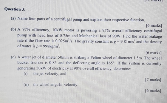 Question 3: (a) Name four parts of a centrifugal pump and explain their respective function [6 marks] (b) A 97% efficiency, 1