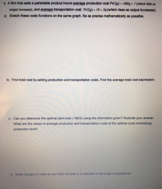 6. Afirm that sells a perishable product inurseverage production cost Prag)-10%-1(which falls as output increases), and average transportation cost Taq) = 10+2g (which rises as output naeases). Sketch these costs functions on the same graph. Be as precise mathematically as possible. a) b) Find total cost by adding production and transportation costs. Find the average total cost expression. Can you determine the optimal plant size (MES) using the information given? Illustrate your answer. What are the values of average production and transportation costs at the optimal (cost-minimizing) production level? c) d) What changes in costs do you think will lead to a reduction in the scale of operations?