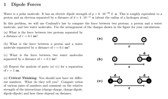 1 Dipole Forces Water is a polar molecule. It has an electric dipole strength of p-6-10-30 С . m. This is roughly equivalent to a proton and an electron separated by a distance of d- 4 10-11 m (about the radius of a hydrogen atom) In this problem, we will use Coulombs law to compare the force between two protons, a proton and a water molecule, and two water molecules. Use the arrangement of the charges shown in the figure for your calculations. (a) What is the force between two protons separated by a distance of r 0.1 nm? (b) What is the force between a proton and a water molecule separated by a distance of r-0.1 nm? (c) What is the force between two water molecules separated by a distance of r0.1 nm? (d) Repeat the analysis of parts (a)-(c) for a separation of r 1 nm. (e) Critical Thinking: You should now have six differ ent numbers. What do they tell you? Compare ratios of various pairs of numbers and comment on the relative strength of the interactions (charge-charge, charge-dipole dipole-dipole and how these depend on distance