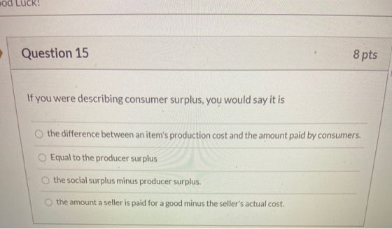 od Luck! Question 15 8 pts If you were describing consumer surplus, you would say it is the difference between an items prod
