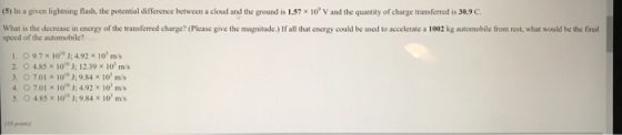 (5) In a given lightning flash, the potential difference between a cloud and the ground is L57x 10 V and the quantity ofcharge transferred is 30.9 C What is the decrease in energy of the transferred charge? (Please give the magnitude.) If all that energy could be used to accelerate a 1002 kg automobile from rest, what would be the final speed of the automobile l. 9.7 × 1010 J: 492 × 101 ms O 4,85 × 10); 12.39 × 101 mis 3. O 7.01% 10); 984 ?03 ms 4. O 7.01 x 10); 4.92 × 10, ms 5, O 485 × IO)o J: 9.84 × 10, m/s