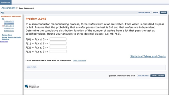 Assignment Assignment open Assignment Problem 3.045 Problem 3,039 In a semiconductor manufacturing process, three wafers from a lot are tested. Each wafer is classified as pass or fail. Assume that the probability that a wafer passes the test is 0.6 and that wafers are independent. Determine the cumulative distribution function of the number of wafers from a lot that pass the test at specified values. Round your answers to three decimal places (e.g. 98.765). Problem 3.046 Review Score Obiectiv Moble Site Click if you would like to Show Work for this question: Qoen Sho Wack Question Attempts: O of 3 used SAVE FOR LATER SUBMIT ANSWER