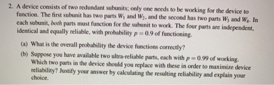 A device consists of two redundant subunits; only one needs to be working for the device to function. The first subunit has two parts Wi and W2, and the second has two parts Ws and Ws. In identical and equally reliable, with probability p-09of fuctoning. (a) What is the overall probability the device functions correctly? (b) Suppose you have available two ultra-reliable parts, each with p 0.99 of working. 2. Which two parts in the device should you replace with these in order to maximize device reliability? Justify your answer by calculating the resulting reliability and explain your choice