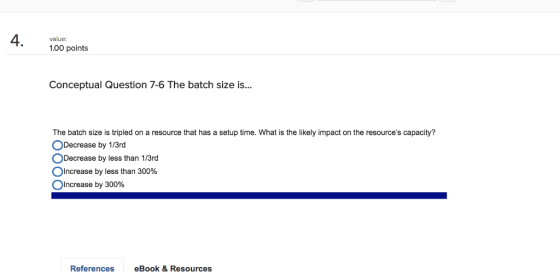value: 1.00 points Conceptual Question 7-6 The batch size is... The batch size is tripled on a resource that has a setup time. What is the likely impact on the resources capacity? ○Decrease by 1/3rd O Decrease by less than 1/3rd ○Increase by less than 300% O increase by 300% References eBook &Resources