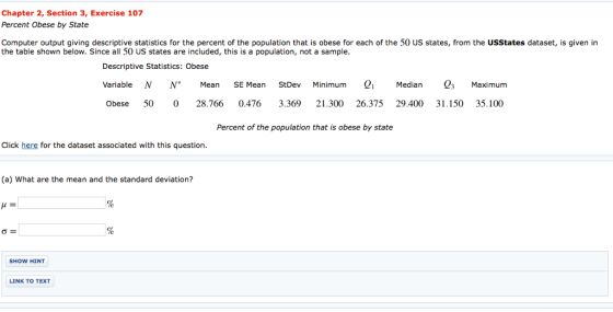 Chapter 2, Section 3, Exercise 107 Percent Obese by State Computer output giving descriptive statistics for the percent of the population that is obese for each of the 50 US states, from the USStates dataset, is given in the table shown below. Since all 50 US states are included, this is a population, not a sample Descriptive Statistics: Obese Variable N N MeanSE Mean StDev Minimum Median3 Maximum Obese 50 028.766 0.4763.369 21.300 26.375 29.400 31.150 35.100 Percent of the population that is obese by state Click here for the dataset associated with this question. (a) What are the mean and the standard deviation? SHOW HINT LINK TO TEXT