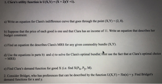 1. Claras utility function is U(X,Y)= (x + 2)(Y +1). a) Write an equation for Claras indifference curve that goes through t