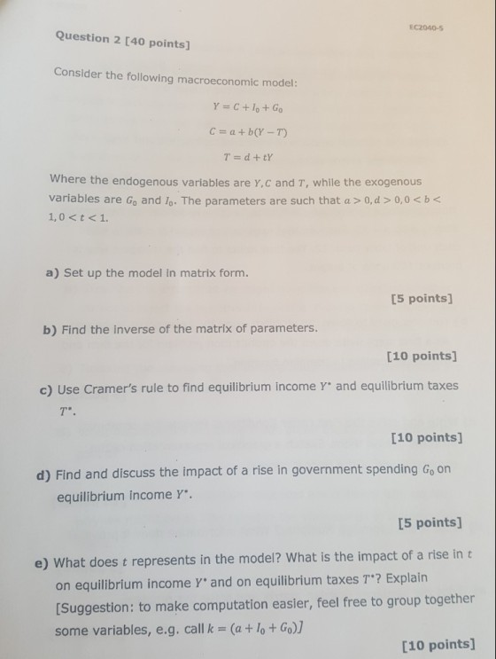 EC2040-5 Question 2 [40 points] Consider the following macroeconomic model: Y=C+10 + Go c-a+b(Y-T) Where the endogenous variables are Y,c and T, while the exogenous variables are Go and lo. The parameters are such that a > 0,d 0,0 < b a) Set up the model in matrix form. [5 points] b) Find the inverse of the matrix of parameters [10 points] c) Use Cramers rule to find equilibrium income Y and equilibrium taxes [10 points] d) Find and discuss the impact of a rise in government spending Go on equilibrium income Y. [5 points] e) What does t represents in the model? What is the impact of a rise in t on equilibrium income Yand on equilibrium taxes T? Explain [Suggestion: to make computation easler, feel free to group together some variables, e.g. call k (a+ lo+Go)] [10 points]