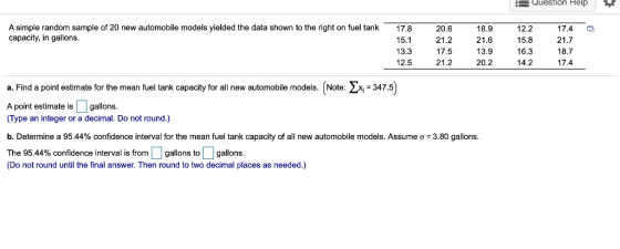 E Question Help A simple random sample of 20 new automobile models yielded the data shown to the right on fuel tank capacity, in gallons 17.8 15.1 13.3 12.5 20.6 21.2 17.5 21.2 18.9 21.6 13.9 20.2 12.2 15.8 16.3 14.2 17.4 21.7 18.7 17.4 a. Find a point estimate for the mean fuel tank capacity for all new automobile models. [Note: 2347.5 point estimate is gallons (Type an integer or a decimal. Do not round.) b. Determine a 95.44% confidence interval for the mean fuel tank capacity of all new automobile models. Assume σ= 3.80 gallons The 95.44% confidence interval is from gallons to gallons (Do not round until the final answer. Then round to two decimal places as needed.)