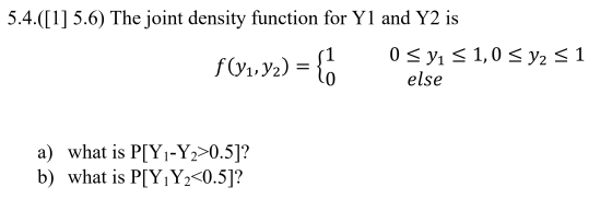 5.4.([1] 5.6) The joint density function for Y1 and Y2 is f(y1,92) = {o 0 < y1 = 1,0 < y2 = 1 else a) what is P[Y1-Y2>0.5]? b
