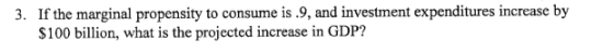 3. If the marginal propensity to consume is .9, and investment expenditures increase by $100 billion, what is the projected i