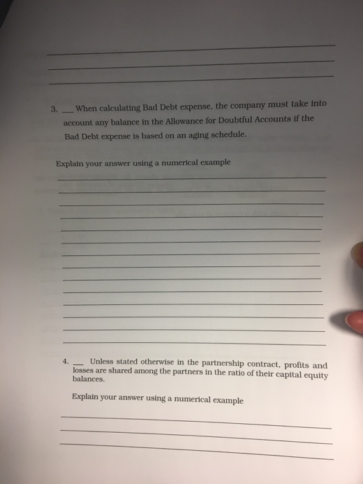 3. -When calculating Bad Debt expense, the company must take into account any balance in the Allowance for Doubtful Accounts if the Bad Debt expense is based on an aging schedule Esplain your answer using a numerical example 4. Unless stated otherwise in the partnership contract, profits and losses are shared among the partners in the ratio of their capital equity balances. Explain your answer using a numerical example