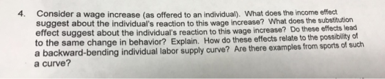 4. Consider a wage increase (as offered to an individual). What does the income effect suggest about the individuals reaction to this wage increase? What does the substitution effect suggest about the individuals reaction o the same change in behavior? Explain. How do these effects relate to the possibility of a backward-bending individual labor supply curve? Are there examples from sports of such a curve? to this wage increase? Do these effects lead
