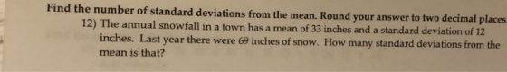 Find the number of standard deviations from the mean. Round your answer to two decimal places 12) The annual snowfall in a to