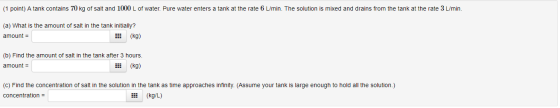 (1 point) A tank contains 70 kg of salt and 1000 L of water. Pure water enters a tank at the rate 6 L/min. The solution is mi